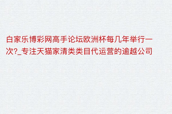 白家乐博彩网高手论坛欧洲杯每几年举行一次?_专注天猫家清类类目代运营的逾越公司