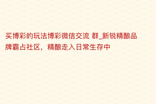 买博彩的玩法博彩微信交流 群_新锐精酿品牌霸占社区，精酿走入日常生存中