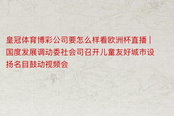 皇冠体育博彩公司要怎么样看欧洲杯直播 | 国度发展调动委社会司召开儿童友好城市设扬名目鼓动视频会