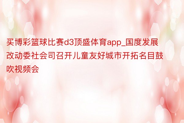 买博彩篮球比赛d3顶盛体育app_国度发展改动委社会司召开儿童友好城市开拓名目鼓吹视频会