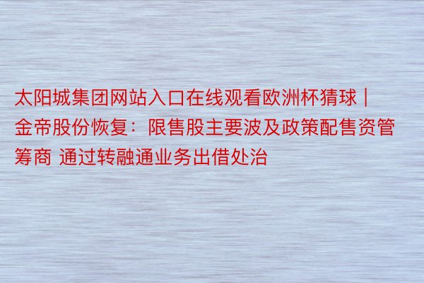 太阳城集团网站入口在线观看欧洲杯猜球 | 金帝股份恢复：限售股主要波及政策配售资管筹商 通过转融通业务出借处治