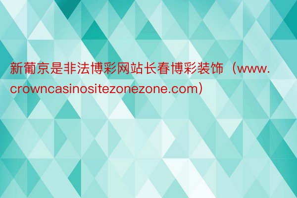 新葡京是非法博彩网站长春博彩装饰（www.crowncasinositezonezone.com）