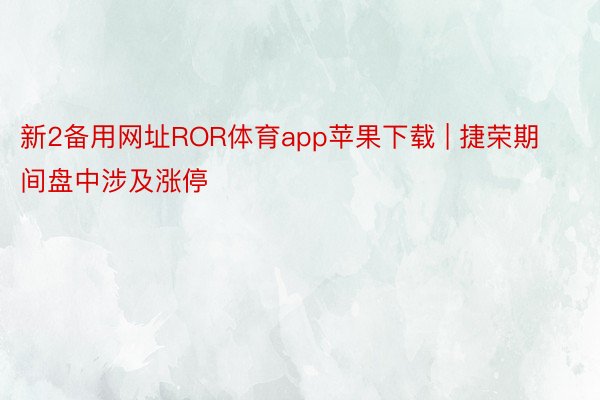 新2备用网址ROR体育app苹果下载 | 捷荣期间盘中涉及涨停