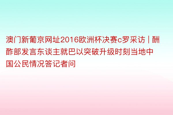 澳门新葡京网址2016欧洲杯决赛c罗采访 | 酬酢部发言东谈主就巴以突破升级时刻当地中国公民情况答记者问